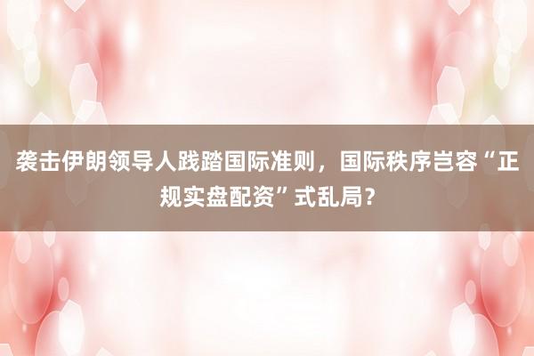 袭击伊朗领导人践踏国际准则，国际秩序岂容“正规实盘配资”式乱局？