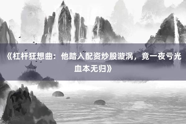 《杠杆狂想曲：他踏入配资炒股漩涡，竟一夜亏光血本无归》