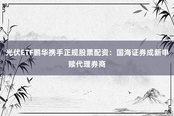 光伏ETF鹏华携手正规股票配资：国海证券成新申赎代理券商