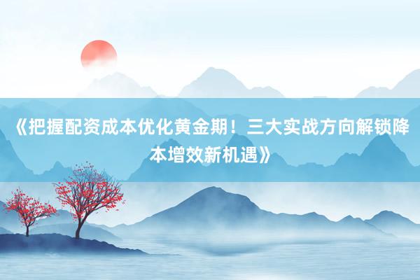 《把握配资成本优化黄金期！三大实战方向解锁降本增效新机遇》