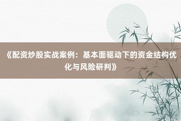 《配资炒股实战案例：基本面驱动下的资金结构优化与风险研判》