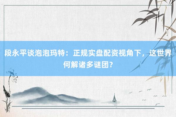 段永平谈泡泡玛特：正规实盘配资视角下，这世界何解诸多谜团？