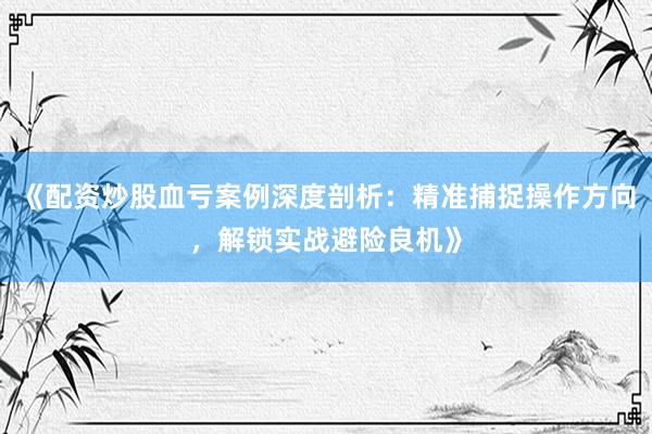 《配资炒股血亏案例深度剖析：精准捕捉操作方向，解锁实战避险良机》