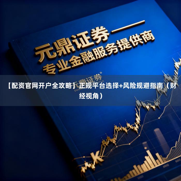【配资官网开户全攻略】正规平台选择+风险规避指南（财经视角）