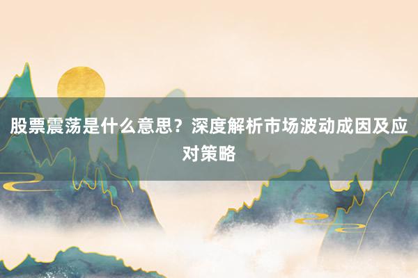 股票震荡是什么意思？深度解析市场波动成因及应对策略
