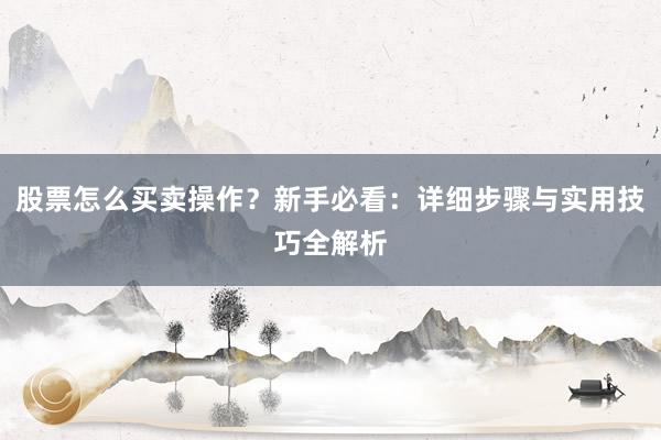 股票怎么买卖操作？新手必看：详细步骤与实用技巧全解析