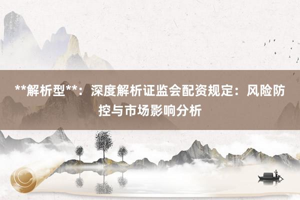 **解析型**：深度解析证监会配资规定：风险防控与市场影响分析