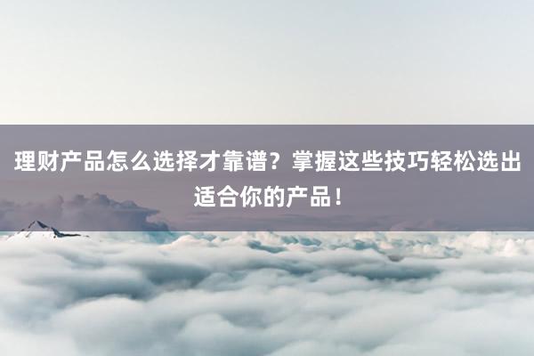 理财产品怎么选择才靠谱？掌握这些技巧轻松选出适合你的产品！