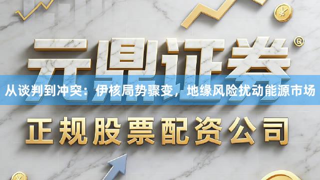 从谈判到冲突：伊核局势骤变，地缘风险扰动能源市场