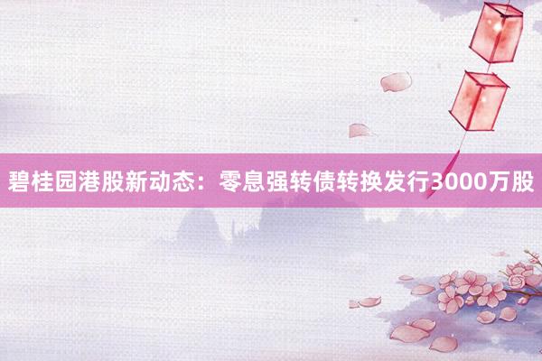 碧桂园港股新动态：零息强转债转换发行3000万股