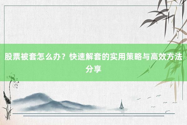 股票被套怎么办？快速解套的实用策略与高效方法分享
