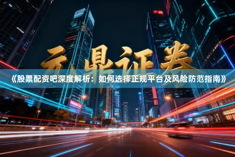 《股票配资吧深度解析：如何选择正规平台及风险防范指南》