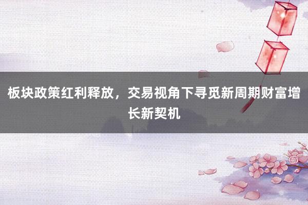 板块政策红利释放，交易视角下寻觅新周期财富增长新契机