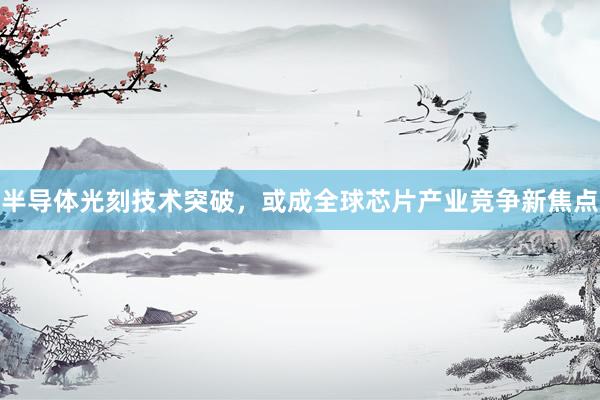 半导体光刻技术突破，或成全球芯片产业竞争新焦点