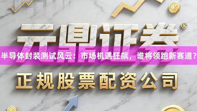 半导体封装测试风云：市场机遇狂飙，谁将领跑新赛道？