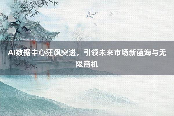 AI数据中心狂飙突进，引领未来市场新蓝海与无限商机