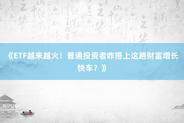 《ETF越来越火！普通投资者咋搭上这趟财富增长快车？》