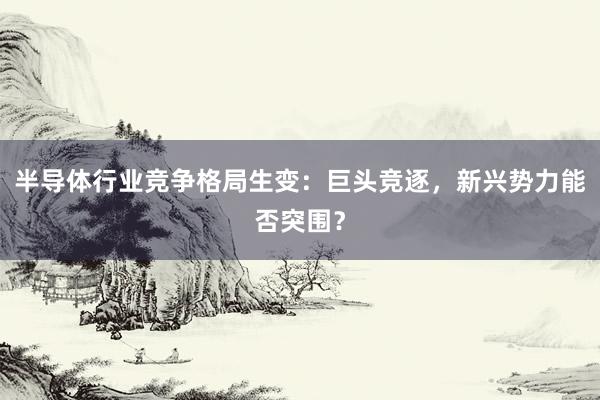 半导体行业竞争格局生变：巨头竞逐，新兴势力能否突围？