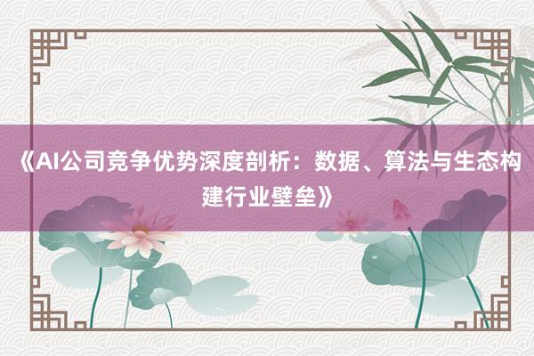 《AI公司竞争优势深度剖析：数据、算法与生态构建行业壁垒》