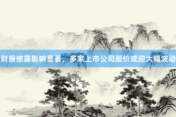 财报披露影响显著，多家上市公司股价或迎大幅波动