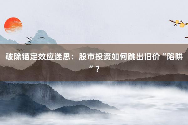 破除锚定效应迷思：股市投资如何跳出旧价“陷阱”？