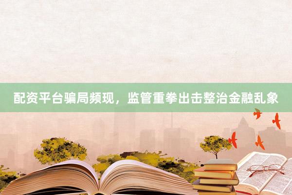 配资平台骗局频现，监管重拳出击整治金融乱象