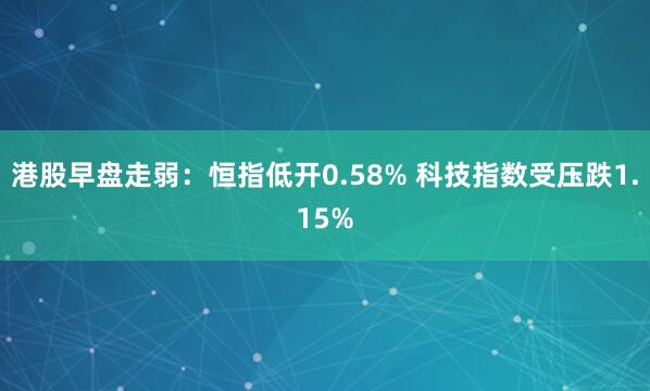 港股早盘走弱：恒指低开0.58% 科技指数受压跌1.15%