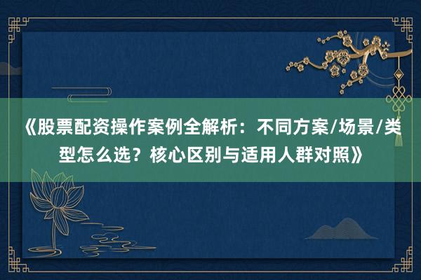 《股票配资操作案例全解析：不同方案/场景/类型怎么选？核心区别与适用人群对照》