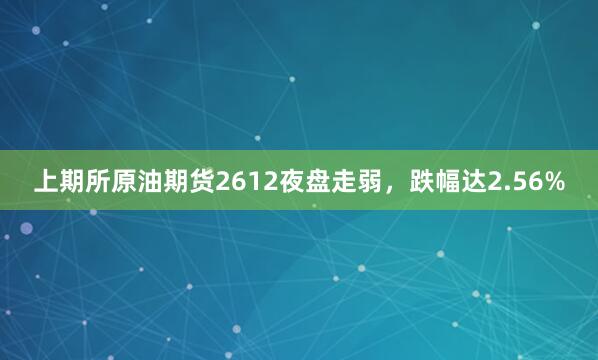 上期所原油期货2612夜盘走弱，跌幅达2.56%